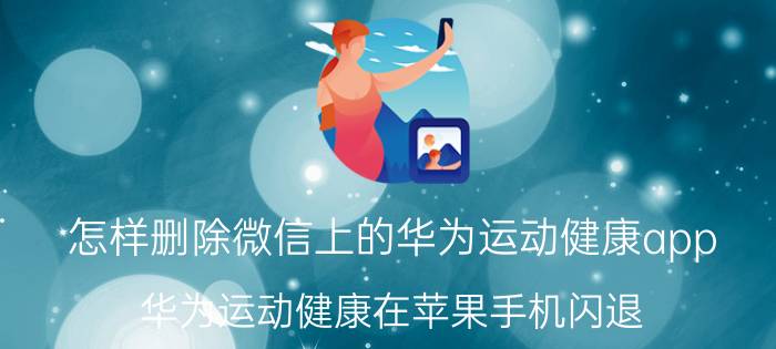 怎样删除微信上的华为运动健康app 华为运动健康在苹果手机闪退？